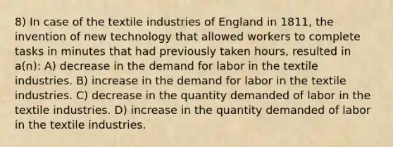 8) In case of the textile industries of England in 1811, the invention of new technology that allowed workers to complete tasks in minutes that had previously taken hours, resulted in a(n): A) decrease in the demand for labor in the textile industries. B) increase in the demand for labor in the textile industries. C) decrease in the quantity demanded of labor in the textile industries. D) increase in the quantity demanded of labor in the textile industries.