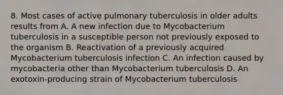 8. Most cases of active pulmonary tuberculosis in older adults results from A. A new infection due to Mycobacterium tuberculosis in a susceptible person not previously exposed to the organism B. Reactivation of a previously acquired Mycobacterium tuberculosis infection C. An infection caused by mycobacteria other than Mycobacterium tuberculosis D. An exotoxin-producing strain of Mycobacterium tuberculosis