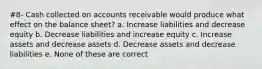 #8- Cash collected on accounts receivable would produce what effect on the balance sheet? a. Increase liabilities and decrease equity b. Decrease liabilities and increase equity c. Increase assets and decrease assets d. Decrease assets and decrease liabilities e. None of these are correct