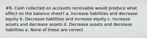 #8- Cash collected on accounts receivable would produce what effect on the balance sheet? a. Increase liabilities and decrease equity b. Decrease liabilities and increase equity c. Increase assets and decrease assets d. Decrease assets and decrease liabilities e. None of these are correct