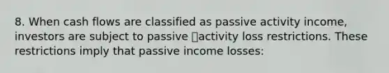 8. When cash flows are classified as passive activity income, investors are subject to passive activity loss restrictions. These restrictions imply that passive income losses: