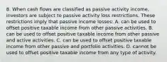 8. When cash flows are classified as passive activity income, investors are subject to passive activity loss restrictions. These restrictions imply that passive income losses: A. can be used to offset positive taxable income from other passive activities. B. can be used to offset positive taxable income from other passive and active activities. C. can be used to offset positive taxable income from other passive and portfolio activities. D. cannot be used to offset positive taxable income from any type of activity.