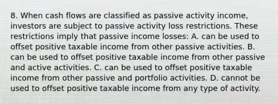 8. When cash flows are classified as passive activity income, investors are subject to passive activity loss restrictions. These restrictions imply that passive income losses: A. can be used to offset positive taxable income from other passive activities. B. can be used to offset positive taxable income from other passive and active activities. C. can be used to offset positive taxable income from other passive and portfolio activities. D. cannot be used to offset positive taxable income from any type of activity.