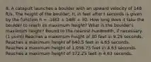 8. A catapult launches a boulder with an upward velocity of 148 ft/s. The height of the boulder, h, in feet after t seconds is given by the function h = -16t2 + 148t + 30. How long does it take the boulder to reach its maximum height? What is the boulder's maximum height? Round to the nearest hundredth, if necessary. (1 point) Reaches a maximum height of 30 feet in 9.25 seconds. Reaches a maximum height of 640.5 feet in 4.63 seconds. Reaches a maximum height of 1,056.75 feet in 4.63 seconds. Reaches a maximum height of 372.25 feet in 4.63 seconds.