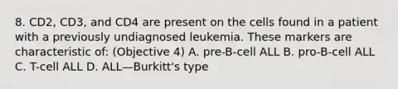 8. CD2, CD3, and CD4 are present on the cells found in a patient with a previously undiagnosed leukemia. These markers are characteristic of: (Objective 4) A. pre-B-cell ALL B. pro-B-cell ALL C. T-cell ALL D. ALL—Burkitt's type