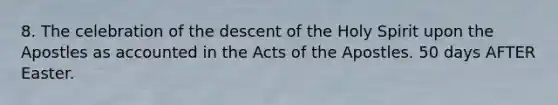 8. The celebration of the descent of the Holy Spirit upon the Apostles as accounted in the Acts of the Apostles. 50 days AFTER Easter.