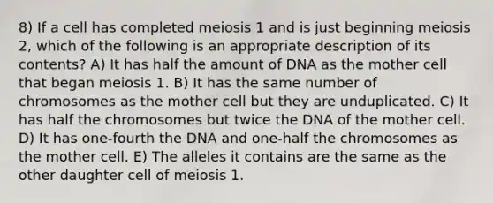 8) If a cell has completed meiosis 1 and is just beginning meiosis 2, which of the following is an appropriate description of its contents? A) It has half the amount of DNA as the mother cell that began meiosis 1. B) It has the same number of chromosomes as the mother cell but they are unduplicated. C) It has half the chromosomes but twice the DNA of the mother cell. D) It has one-fourth the DNA and one-half the chromosomes as the mother cell. E) The alleles it contains are the same as the other daughter cell of meiosis 1.