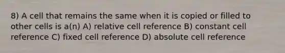 8) A cell that remains the same when it is copied or filled to other cells is a(n) A) relative cell reference B) constant cell reference C) fixed cell reference D) absolute cell reference