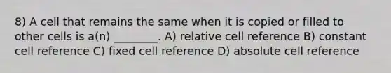 8) A cell that remains the same when it is copied or filled to other cells is a(n) ________. A) relative cell reference B) constant cell reference C) fixed cell reference D) absolute cell reference