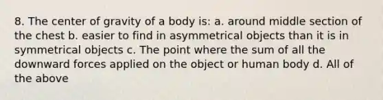 8. The center of gravity of a body is: a. around middle section of the chest b. easier to find in asymmetrical objects than it is in symmetrical objects c. The point where the sum of all the downward forces applied on the object or human body d. All of the above