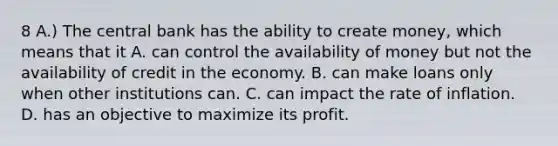 8 A.) The central bank has the ability to create money, which means that it A. can control the availability of money but not the availability of credit in the economy. B. can make loans only when other institutions can. C. can impact the rate of inflation. D. has an objective to maximize its profit.