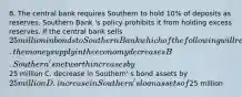 8. The central bank requires Southern to hold 10% of deposits as reserves. Southern Bank 's policy prohibits it from holding excess reserves. If the central bank sells 25 million in bonds to Southern Bank which of the following will result? A. the money supply in the economy decreases B. Southern' s net worth increases by25 million C. decrease in Southern' s bond assets by 25 million D. increase in Southern' s loan assets of25 million