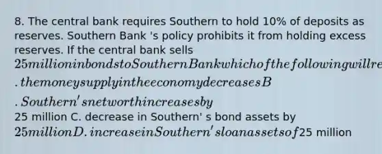 8. The central bank requires Southern to hold 10% of deposits as reserves. Southern Bank 's policy prohibits it from holding excess reserves. If the central bank sells 25 million in bonds to Southern Bank which of the following will result? A. the money supply in the economy decreases B. Southern' s net worth increases by25 million C. decrease in Southern' s bond assets by 25 million D. increase in Southern' s loan assets of25 million