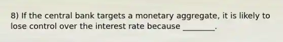 8) If the central bank targets a monetary aggregate, it is likely to lose control over the interest rate because ________.