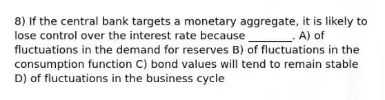 8) If the central bank targets a monetary aggregate, it is likely to lose control over the interest rate because ________. A) of fluctuations in the demand for reserves B) of fluctuations in the consumption function C) bond values will tend to remain stable D) of fluctuations in the business cycle