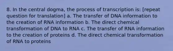 8. In the central dogma, the process of transcription is: [repeat question for translation] a. The transfer of DNA information to the creation of RNA information b. The direct chemical transformation of DNA to RNA c. The transfer of RNA information to the creation of proteins d. The direct chemical transformation of RNA to proteins