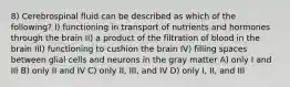 8) Cerebrospinal fluid can be described as which of the following? I) functioning in transport of nutrients and hormones through the brain II) a product of the filtration of blood in the brain III) functioning to cushion the brain IV) filling spaces between glial cells and neurons in the gray matter A) only I and III B) only II and IV C) only II, III, and IV D) only I, II, and III