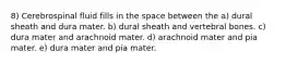 8) Cerebrospinal fluid fills in the space between the a) dural sheath and dura mater. b) dural sheath and vertebral bones. c) dura mater and arachnoid mater. d) arachnoid mater and pia mater. e) dura mater and pia mater.