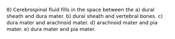 8) Cerebrospinal fluid fills in the space between the a) dural sheath and dura mater. b) dural sheath and vertebral bones. c) dura mater and arachnoid mater. d) arachnoid mater and pia mater. e) dura mater and pia mater.