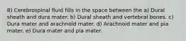 8) Cerebrospinal fluid fills in the space between the a) Dural sheath and dura mater. b) Dural sheath and vertebral bones. c) Dura mater and arachnoid mater. d) Arachnoid mater and pia mater. e) Dura mater and pia mater.