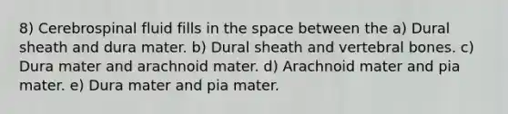 8) Cerebrospinal fluid fills in the space between the a) Dural sheath and dura mater. b) Dural sheath and vertebral bones. c) Dura mater and arachnoid mater. d) Arachnoid mater and pia mater. e) Dura mater and pia mater.