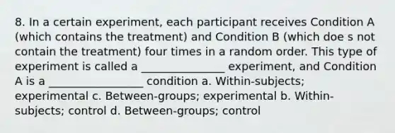 8. In a certain experiment, each participant receives Condition A (which contains the treatment) and Condition B (which doe s not contain the treatment) four times in a random order. This type of experiment is called a _______________ experiment, and Condition A is a _________________ condition a. Within-subjects; experimental c. Between-groups; experimental b. Within-subjects; control d. Between-groups; control