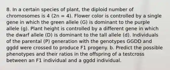 8. In a certain species of plant, the diploid number of chromosomes is 4 (2n = 4). Flower color is controlled by a single gene in which the green allele (G) is dominant to the purple allele (g). Plant height is controlled by a different gene in which the dwarf allele (D) is dominant to the tall allele (d). Individuals of the parental (P) generation with the genotypes GGDD and ggdd were crossed to produce F1 progeny. b. Predict the possible phenotypes and their ratios in the offspring of a testcross between an F1 individual and a ggdd individual.