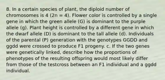 8. In a certain species of plant, the diploid number of chromosomes is 4 (2n = 4). Flower color is controlled by a single gene in which the green allele (G) is dominant to the purple allele (g). Plant height is controlled by a different gene in which the dwarf allele (D) is dominant to the tall allele (d). Individuals of the parental (P) generation with the genotypes GGDD and ggdd were crossed to produce F1 progeny. c. If the two genes were genetically linked, describe how the proportions of phenotypes of the resulting offspring would most likely differ from those of the testcross between an F1 individual and a ggdd individual.