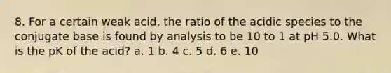 8. For a certain weak acid, the ratio of the acidic species to the conjugate base is found by analysis to be 10 to 1 at pH 5.0. What is the pK of the acid? a. 1 b. 4 c. 5 d. 6 e. 10