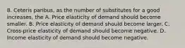 8. Ceteris paribus, as the number of substitutes for a good increases, the A. Price elasticity of demand should become smaller. B. Price elasticity of demand should become larger. C. Cross-price elasticity of demand should become negative. D. Income elasticity of demand should become negative.