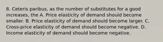 8. Ceteris paribus, as the number of substitutes for a good increases, the A. Price elasticity of demand should become smaller. B. Price elasticity of demand should become larger. C. Cross-price elasticity of demand should become negative. D. Income elasticity of demand should become negative.