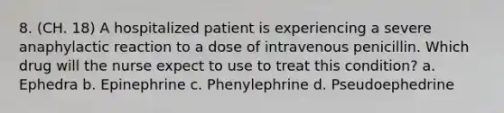 8. (CH. 18) A hospitalized patient is experiencing a severe anaphylactic reaction to a dose of intravenous penicillin. Which drug will the nurse expect to use to treat this condition? a. Ephedra b. Epinephrine c. Phenylephrine d. Pseudoephedrine