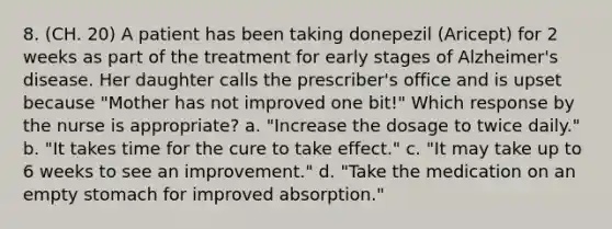 8. (CH. 20) A patient has been taking donepezil (Aricept) for 2 weeks as part of the treatment for early stages of Alzheimer's disease. Her daughter calls the prescriber's office and is upset because "Mother has not improved one bit!" Which response by the nurse is appropriate? a. "Increase the dosage to twice daily." b. "It takes time for the cure to take effect." c. "It may take up to 6 weeks to see an improvement." d. "Take the medication on an empty stomach for improved absorption."