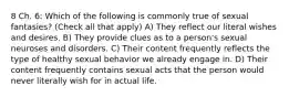 8 Ch. 6: Which of the following is commonly true of sexual fantasies? (Check all that apply) A) They reflect our literal wishes and desires. B) They provide clues as to a person's sexual neuroses and disorders. C) Their content frequently reflects the type of healthy sexual behavior we already engage in. D) Their content frequently contains sexual acts that the person would never literally wish for in actual life.