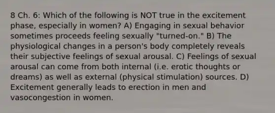 8 Ch. 6: Which of the following is NOT true in the excitement phase, especially in women? A) Engaging in sexual behavior sometimes proceeds feeling sexually "turned-on." B) The physiological changes in a person's body completely reveals their subjective feelings of sexual arousal. C) Feelings of sexual arousal can come from both internal (i.e. erotic thoughts or dreams) as well as external (physical stimulation) sources. D) Excitement generally leads to erection in men and vasocongestion in women.