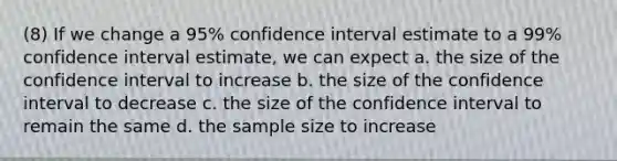 (8) If we change a 95% confidence interval estimate to a 99% confidence interval estimate, we can expect a. the size of the confidence interval to increase b. the size of the confidence interval to decrease c. the size of the confidence interval to remain the same d. the sample size to increase