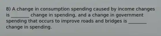 8) A change in consumption spending caused by income changes is ________ change in spending, and a change in government spending that occurs to improve roads and bridges is ________ change in spending.