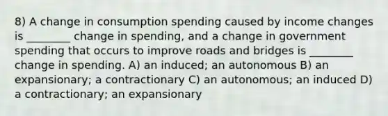 8) A change in consumption spending caused by income changes is ________ change in spending, and a change in government spending that occurs to improve roads and bridges is ________ change in spending. A) an induced; an autonomous B) an expansionary; a contractionary C) an autonomous; an induced D) a contractionary; an expansionary