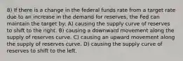 8) If there is a change in the federal funds rate from a target rate due to an increase in the demand for reserves, the Fed can maintain the target by: A) causing the supply curve of reserves to shift to the right. B) causing a downward movement along the supply of reserves curve. C) causing an upward movement along the supply of reserves curve. D) causing the supply curve of reserves to shift to the left.