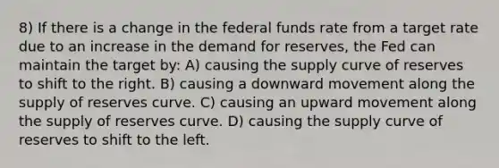 8) If there is a change in the federal funds rate from a target rate due to an increase in the demand for reserves, the Fed can maintain the target by: A) causing the supply curve of reserves to shift to the right. B) causing a downward movement along the supply of reserves curve. C) causing an upward movement along the supply of reserves curve. D) causing the supply curve of reserves to shift to the left.