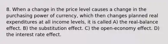 8. When a change in the price level causes a change in the purchasing power of currency, which then changes planned real expenditures at all income levels, it is called A) the real-balance effect. B) the substitution effect. C) the open-economy effect. D) the interest rate effect.