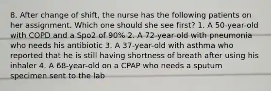 8. After change of shift, the nurse has the following patients on her assignment. Which one should she see first? 1. A 50-year-old with COPD and a Spo2 of 90% 2. A 72-year-old with pneumonia who needs his antibiotic 3. A 37-year-old with asthma who reported that he is still having shortness of breath after using his inhaler 4. A 68-year-old on a CPAP who needs a sputum specimen sent to the lab