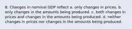 8. Changes in nominal GDP reflect a. only changes in prices. b. only changes in the amounts being produced. c. both changes in prices and changes in the amounts being produced. d. neither changes in prices nor changes in the amounts being produced.