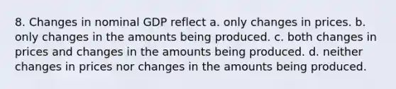 8. Changes in nominal GDP reflect a. only changes in prices. b. only changes in the amounts being produced. c. both changes in prices and changes in the amounts being produced. d. neither changes in prices nor changes in the amounts being produced.