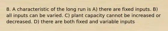 8. A characteristic of the long run is A) there are fixed inputs. B) all inputs can be varied. C) plant capacity cannot be increased or decreased. D) there are both fixed and variable inputs