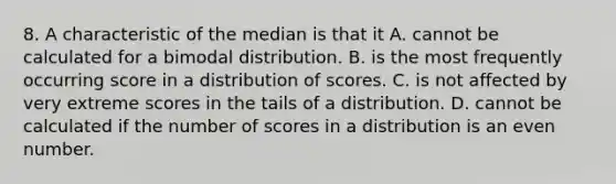 8. A characteristic of the median is that it A. cannot be calculated for a bimodal distribution. B. is the most frequently occurring score in a distribution of scores. C. is not affected by very extreme scores in the tails of a distribution. D. cannot be calculated if the number of scores in a distribution is an even number.