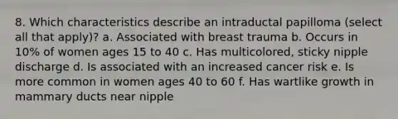 8. Which characteristics describe an intraductal papilloma (select all that apply)? a. Associated with breast trauma b. Occurs in 10% of women ages 15 to 40 c. Has multicolored, sticky nipple discharge d. Is associated with an increased cancer risk e. Is more common in women ages 40 to 60 f. Has wartlike growth in mammary ducts near nipple