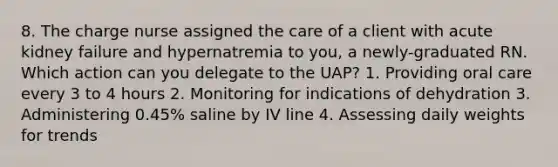 8. The charge nurse assigned the care of a client with acute kidney failure and hypernatremia to you, a newly-graduated RN. Which action can you delegate to the UAP? 1. Providing oral care every 3 to 4 hours 2. Monitoring for indications of dehydration 3. Administering 0.45% saline by IV line 4. Assessing daily weights for trends