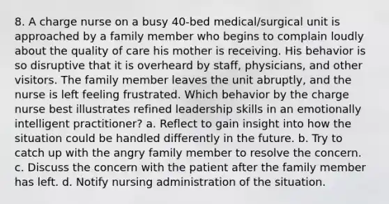 8. A charge nurse on a busy 40-bed medical/surgical unit is approached by a family member who begins to complain loudly about the quality of care his mother is receiving. His behavior is so disruptive that it is overheard by staff, physicians, and other visitors. The family member leaves the unit abruptly, and the nurse is left feeling frustrated. Which behavior by the charge nurse best illustrates refined leadership skills in an emotionally intelligent practitioner? a. Reflect to gain insight into how the situation could be handled differently in the future. b. Try to catch up with the angry family member to resolve the concern. c. Discuss the concern with the patient after the family member has left. d. Notify nursing administration of the situation.