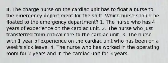 8. The charge nurse on the cardiac unit has to float a nurse to the emergency depart ment for the shift. Which nurse should be floated to the emergency department? 1. The nurse who has 4 years of experience on the cardiac unit. 2. The nurse who just transferred from critical care to the cardiac unit. 3. The nurse with 1 year of experience on the cardiac unit who has been on a week's sick leave. 4. The nurse who has worked in the operating room for 2 years and in the cardiac unit for 3 years.